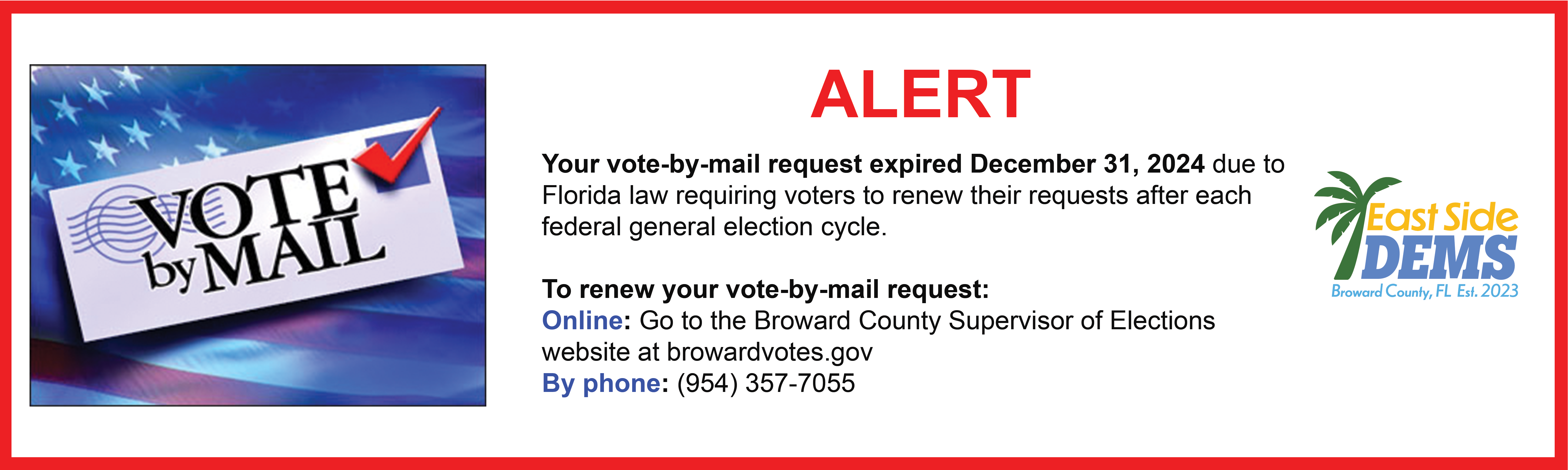 The image shows a voter information alert with a red border. On the left side is a graphic of a "VOTE by MAIL" envelope with an American flag background and a red checkmark. The main text reads "ALERT" in large red letters, followed by information about vote-by-mail request expiration in Florida.<br />
The alert states that vote-by-mail requests expired December 31, 2024, due to Florida law requiring voters to renew their requests after each federal general election cycle. It provides three ways to renew:</p>
<p>Online: Through the Broward County Supervisor of Elections website (browardvotes.gov)<br />
By phone: (954) 357-7055</p>
<p>In the top right corner is the "East Side DEMS" logo for Broward County, FL with a palm tree graphic and "Est. 2023" notation.